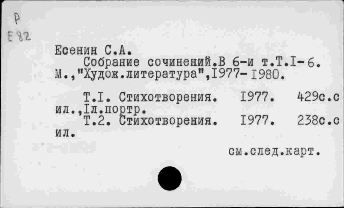 ﻿ЕП
Есенин С.А.
Собрание сочинений.В 6-и т.Т.1-6.
М.,"Худож.литература",1977-1980.
Т.1. Стихотворения.	1977.	429с.с
ил.,1л.портр.
Т.2. Стихотворения.	1977.	238с.с
ил.
см.след.карт.